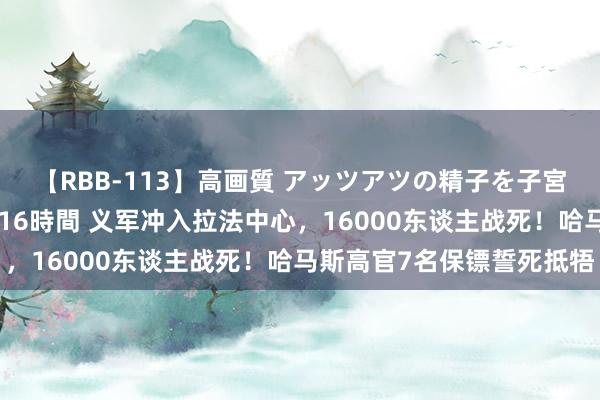 【RBB-113】高画質 アッツアツの精子を子宮に孕ませ中出し120発16時間 义军冲入拉法中心，16000东谈主战死！哈马斯高官7名保镖誓死抵牾