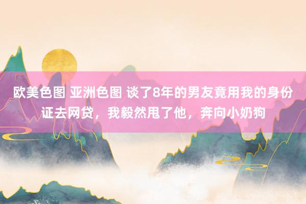 欧美色图 亚洲色图 谈了8年的男友竟用我的身份证去网贷，我毅然甩了他，奔向小奶狗