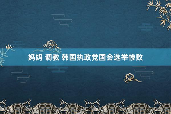 妈妈 调教 韩国执政党国会选举惨败