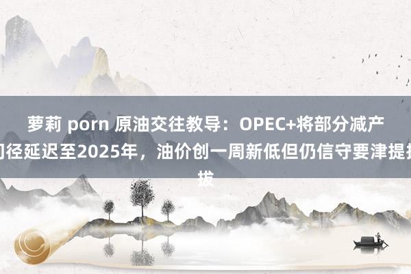 萝莉 porn 原油交往教导：OPEC+将部分减产门径延迟至2025年，油价创一周新低但仍信守要津提拔