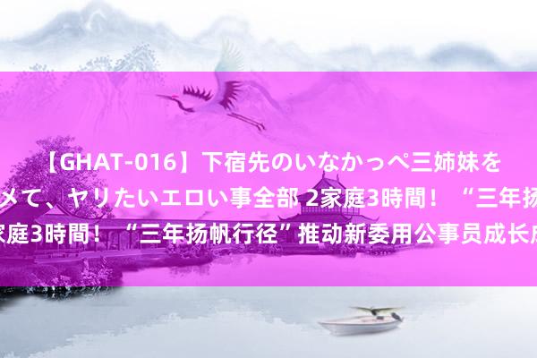 【GHAT-016】下宿先のいなかっぺ三姉妹を泥酔＆淫媚オイルでキメて、ヤリたいエロい事全部 2家庭3時間！ “三年扬帆行径”推动新委用公事员成长成才