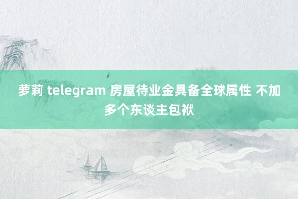 萝莉 telegram 房屋待业金具备全球属性 不加多个东谈主包袱