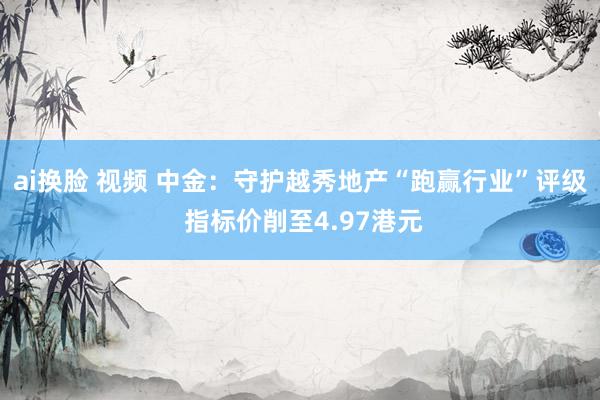 ai换脸 视频 中金：守护越秀地产“跑赢行业”评级 指标价削至4.97港元