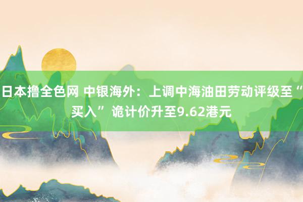 日本撸全色网 中银海外：上调中海油田劳动评级至“买入” 诡计价升至9.62港元