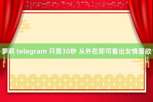 萝莉 telegram 只需30秒 从外在即可看出女情面欲