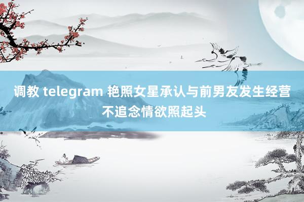 调教 telegram 艳照女星承认与前男友发生经营 不追念情欲照起头