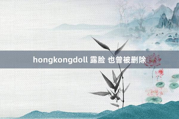 hongkongdoll 露脸 也曾被删除