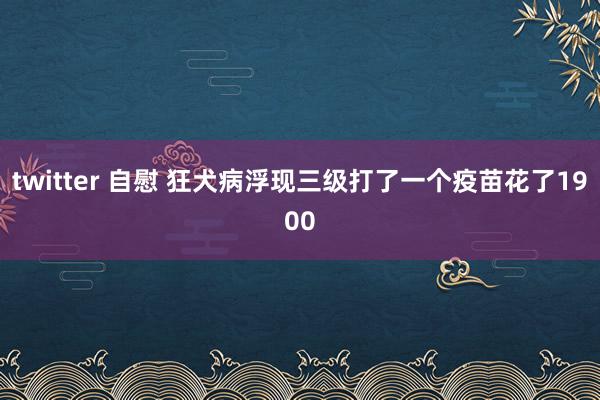 twitter 自慰 狂犬病浮现三级打了一个疫苗花了1900