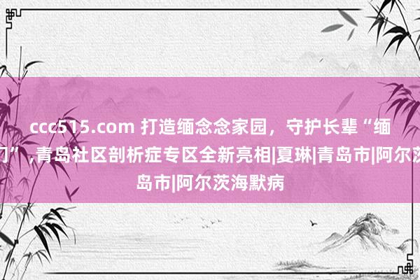 ccc515.com 打造缅念念家园，守护长辈“缅念念之门” ，青岛社区剖析症专区全新亮相|夏琳|青岛市|阿尔茨海默病