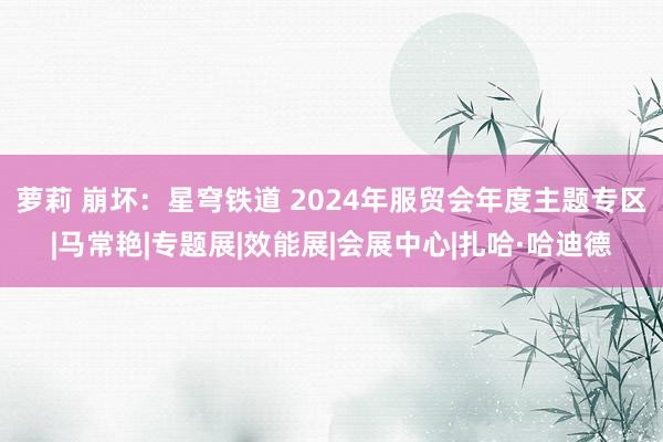 萝莉 崩坏：星穹铁道 2024年服贸会年度主题专区|马常艳|专题展|效能展|会展中心|扎哈·哈迪德