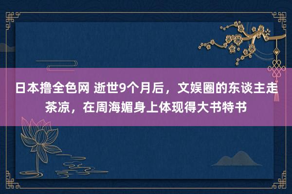 日本撸全色网 逝世9个月后，文娱圈的东谈主走茶凉，在周海媚身上体现得大书特书