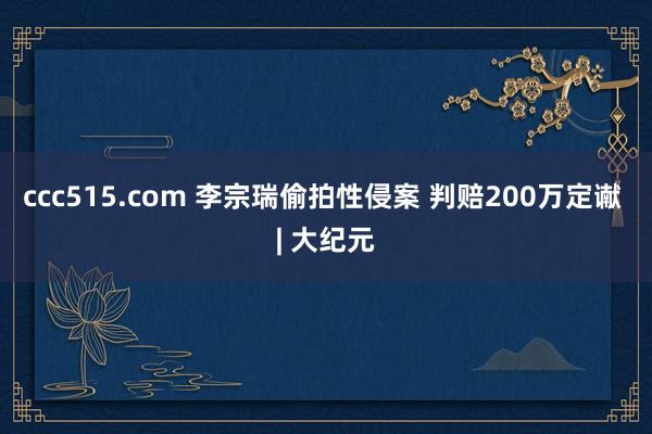 ccc515.com 李宗瑞偷拍性侵案 判赔200万定谳 | 大纪元