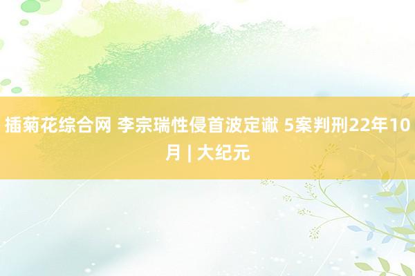 插菊花综合网 李宗瑞性侵首波定谳 5案判刑22年10月 | 大纪元