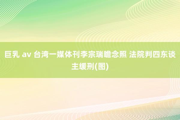 巨乳 av 台湾一媒体刊李宗瑞瞻念照 法院判四东谈主缓刑(图)