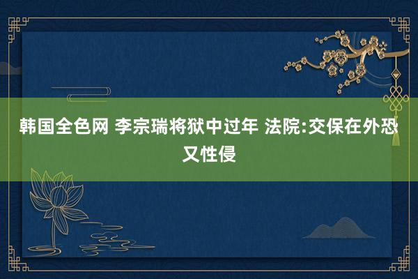 韩国全色网 李宗瑞将狱中过年 法院:交保在外恐又性侵