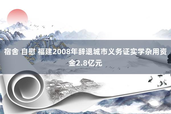 宿舍 自慰 福建2008年辞退城市义务证实学杂用资金2.8亿元