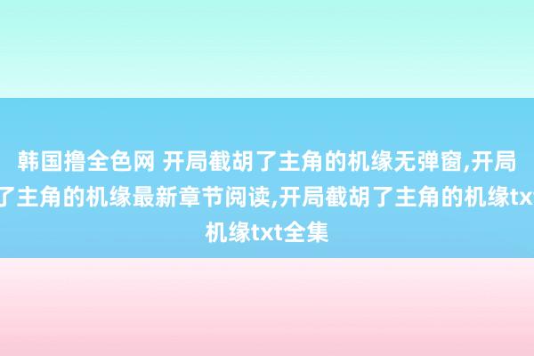 韩国撸全色网 开局截胡了主角的机缘无弹窗，开局截胡了主角的机缘最新章节阅读，开局截胡了主角的机缘txt全集