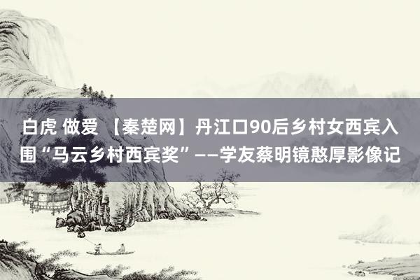 白虎 做爱 【秦楚网】丹江口90后乡村女西宾入围“马云乡村西宾奖”——学友蔡明镜憨厚影像记