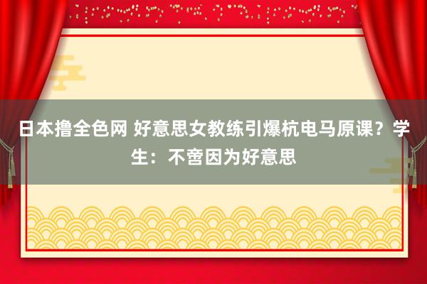 日本撸全色网 好意思女教练引爆杭电马原课？学生：不啻因为好意思