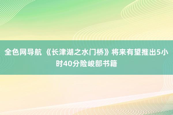 全色网导航 《长津湖之水门桥》将来有望推出5小时40分险峻部书籍