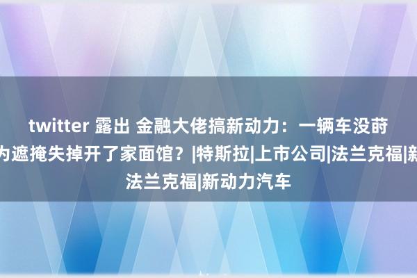 twitter 露出 金融大佬搞新动力：一辆车没莳植上市，为遮掩失掉开了家面馆？|特斯拉|上市公司|法兰克福|新动力汽车