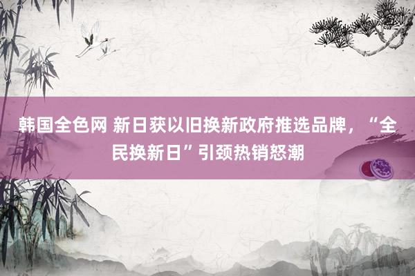 韩国全色网 新日获以旧换新政府推选品牌，“全民换新日”引颈热销怒潮