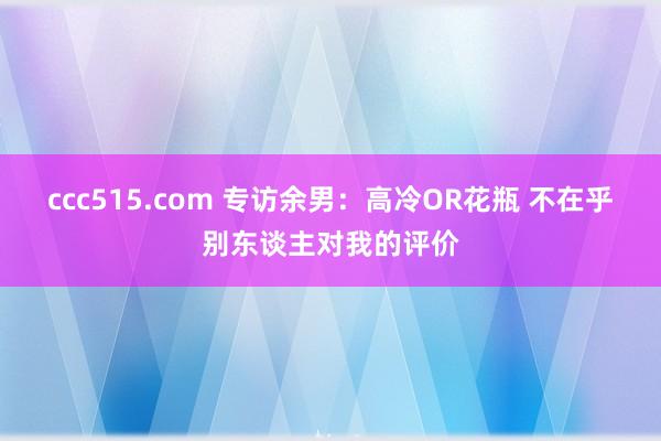 ccc515.com 专访余男：高冷OR花瓶 不在乎别东谈主对我的评价