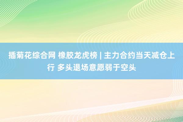 插菊花综合网 橡胶龙虎榜 | 主力合约当天减仓上行 多头退场意愿弱于空头